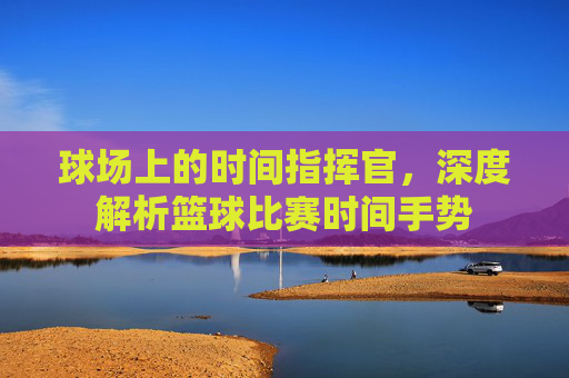 球场上的时间指挥官,深度解析篮球比赛时间手势