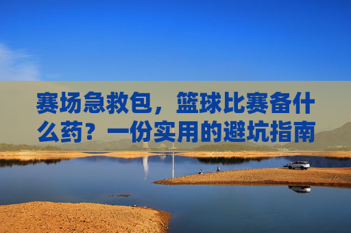 赛场急救包,篮球比赛备什么药?一份实用的避坑指南