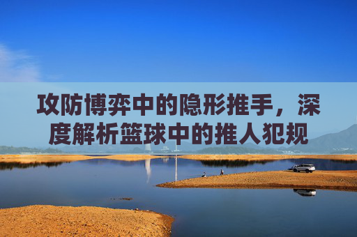 攻防博弈中的隐形推手,深度解析篮球中的推人犯规