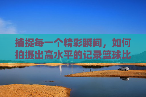 捕捉每一个精彩瞬间,如何拍摄出高水平的记录篮球比赛的视频