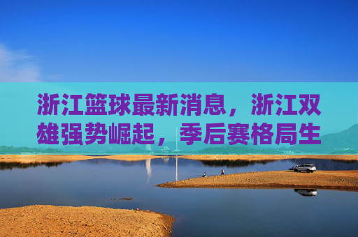 浙江篮球最新消息,浙江双雄强势崛起,季后赛格局生变