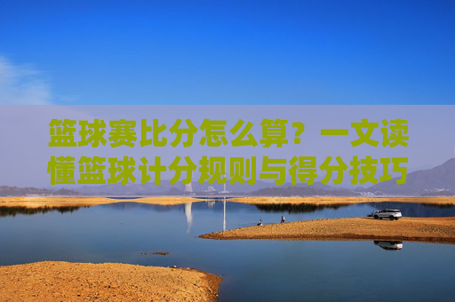 篮球赛比分怎么算？一文读懂篮球计分规则与得分技巧