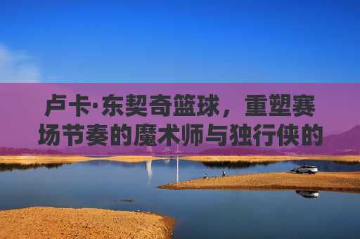 卢卡·东契奇篮球,重塑赛场节奏的魔术师与独行侠的绝对核心