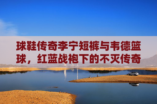 球鞋传奇李宁短裤与韦德篮球，红蓝战袍下的不灭传奇