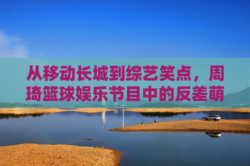 从移动长城到综艺笑点,周琦篮球娱乐节目中的反差萌