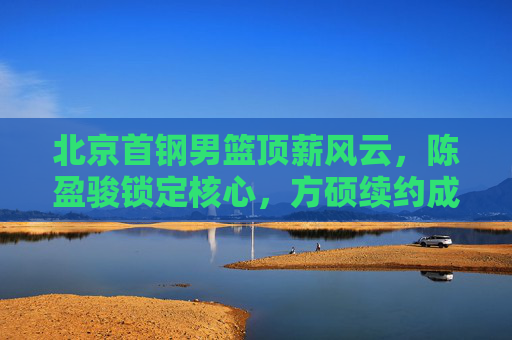 北京首钢男篮顶薪风云，陈盈骏锁定核心，方硕续约成谜，薪资结构如何重塑？