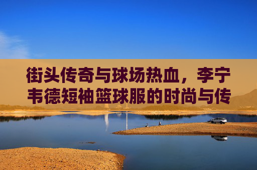 街头传奇与球场热血,李宁韦德短袖篮球服的时尚与传承