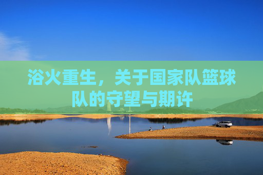 浴火重生,关于国家队篮球队的守望与期许