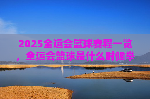 2025全运会篮球赛程一览,全运会篮球是什么时候举办?