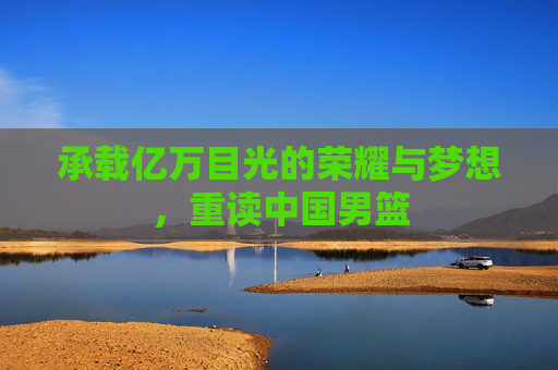 承载亿万目光的荣耀与梦想，重读中国男篮
