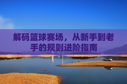 解码篮球赛场,从新手到老手的规则进阶指南