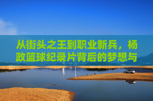 从街头之王到职业新兵,杨政篮球纪录片背后的梦想与挣扎