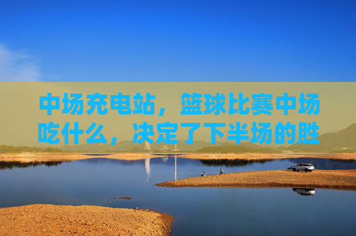中场充电站,篮球比赛中场吃什么,决定了下半场的胜负