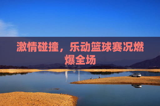 激情碰撞,乐动篮球赛况燃爆全场