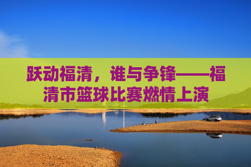 跃动福清,谁与争锋——福清市篮球比赛燃情上演