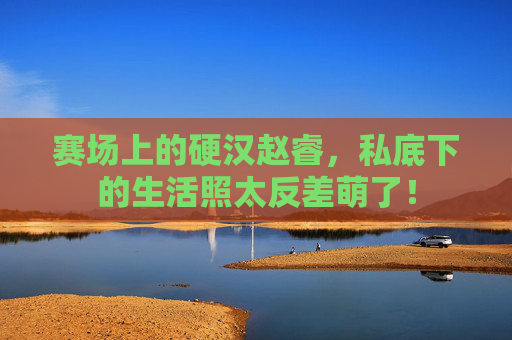 赛场上的硬汉赵睿,私底下的生活照太反差萌了!