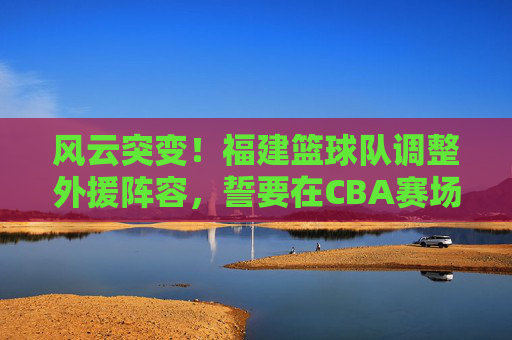 风云突变!福建篮球队调整外援阵容,誓要在CBA赛场掀起波澜