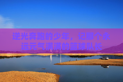 逆光奔跑的少年,记那个永远元气满满的篮球队长