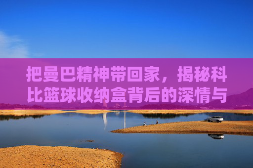 把曼巴精神带回家,揭秘科比篮球收纳盒背后的深情与信仰