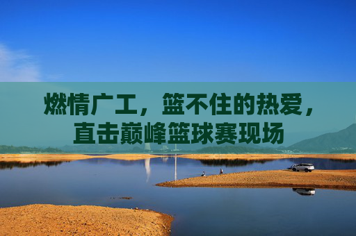 燃情广工,篮不住的热爱,直击巅峰篮球赛现场