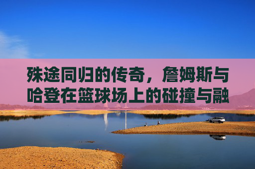殊途同归的传奇,詹姆斯与哈登在篮球场上的碰撞与融合