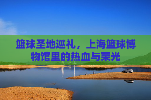 篮球圣地巡礼,上海篮球博物馆里的热血与荣光