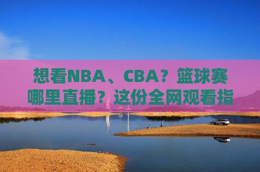 想看NBA、CBA？篮球赛哪里直播？这份全网观看指南请收好！
