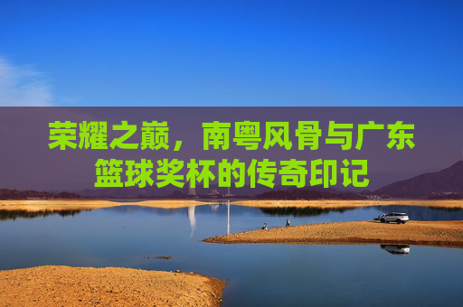 荣耀之巅，南粤风骨与广东篮球奖杯的传奇印记