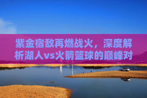 紫金宿敌再燃战火,深度解析湖人vs火箭篮球的巅峰对决