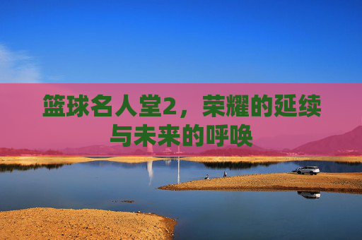 篮球名人堂2,荣耀的延续与未来的呼唤