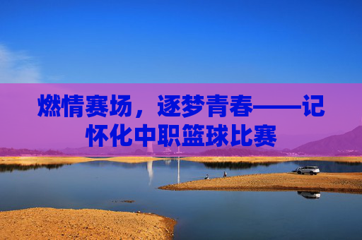 燃情赛场，逐梦青春——记怀化中职篮球比赛