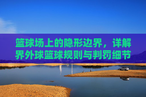 篮球场上的隐形边界，详解界外球篮球规则与判罚细节