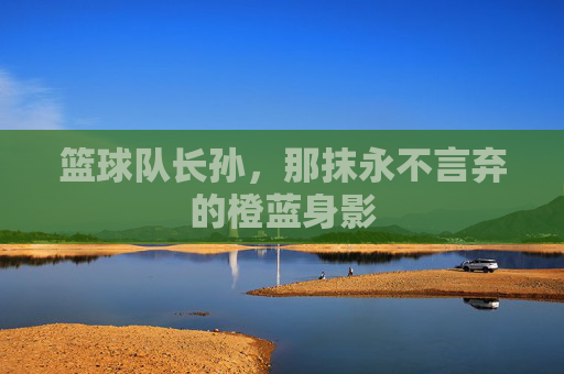 篮球队长孙,那抹永不言弃的橙蓝身影