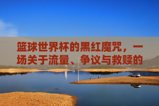 篮球世界杯的黑红魔咒，一场关于流量、争议与救赎的博弈