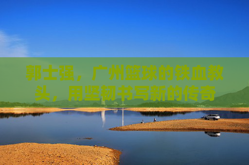 郭士强，广州篮球的铁血教头，用坚韧书写新的传奇