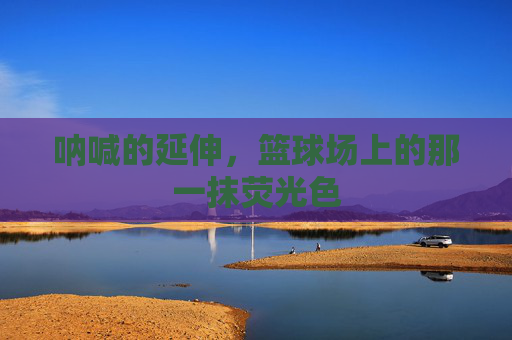 呐喊的延伸，篮球场上的那一抹荧光色
