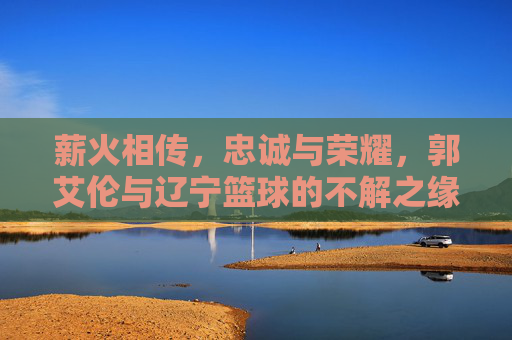 薪火相传,忠诚与荣耀,郭艾伦与辽宁篮球的不解之缘