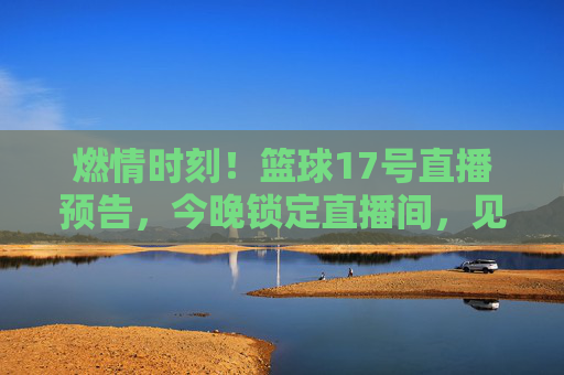 燃情时刻！篮球17号直播预告，今晚锁定直播间，见证荣耀之战