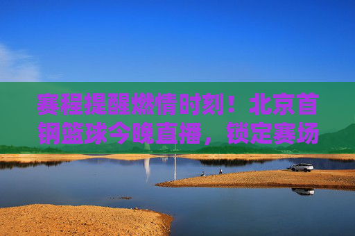 赛程提醒燃情时刻！北京首钢篮球今晚直播，锁定赛场，为金色的盾牌而战！
