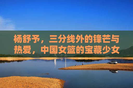 杨舒予,三分线外的锋芒与热爱,中国女篮的宝藏少女