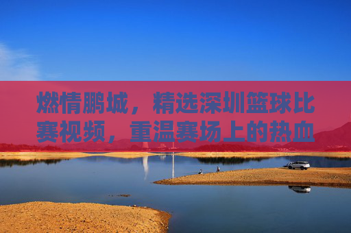 燃情鹏城，精选深圳篮球比赛视频，重温赛场上的热血与荣耀