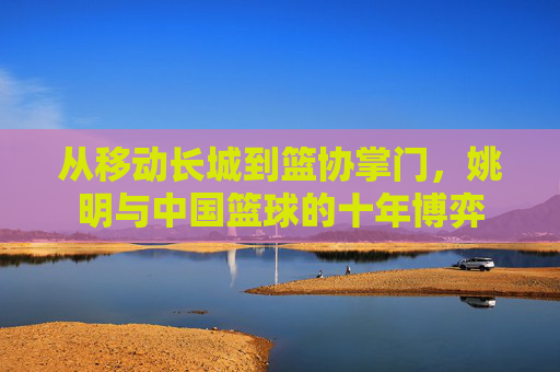 从移动长城到篮协掌门,姚明与中国篮球的十年博弈