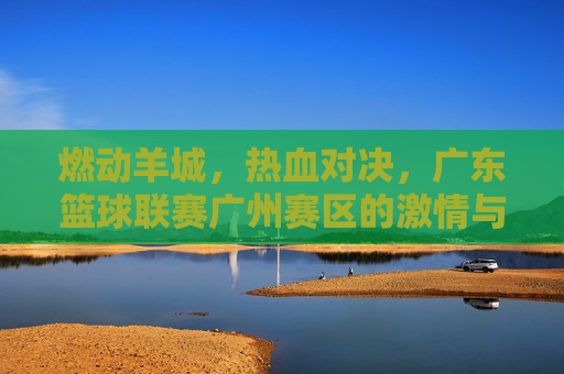 燃动羊城，热血对决，广东篮球联赛广州赛区的激情与荣耀