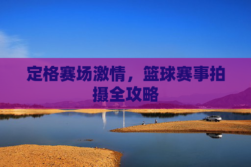 定格赛场激情，篮球赛事拍摄全攻略