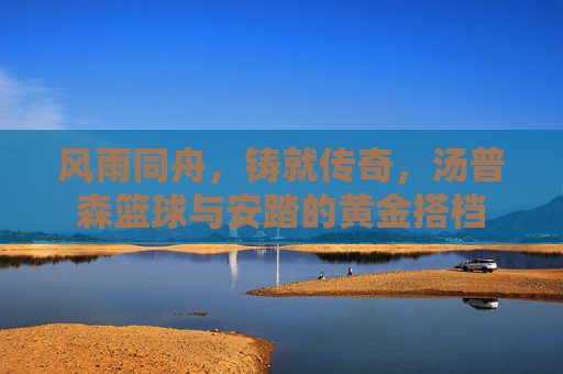 风雨同舟，铸就传奇，汤普森篮球与安踏的黄金搭档