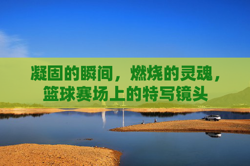 凝固的瞬间,燃烧的灵魂,篮球赛场上的特写镜头