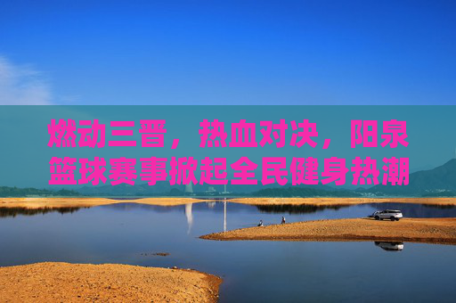 燃动三晋，热血对决，阳泉篮球赛事掀起全民健身热潮