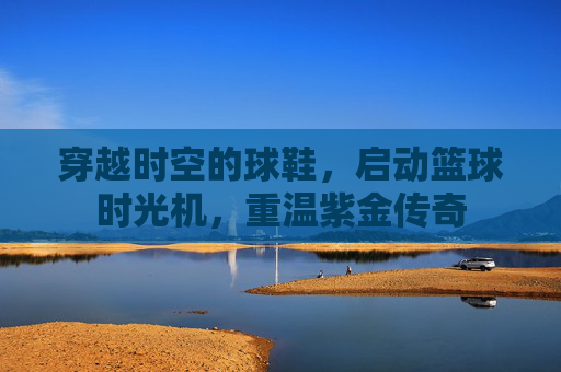 穿越时空的球鞋,启动篮球时光机,重温紫金传奇