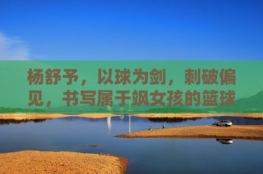 杨舒予,以球为剑,刺破偏见,书写属于飒女孩的篮球时代