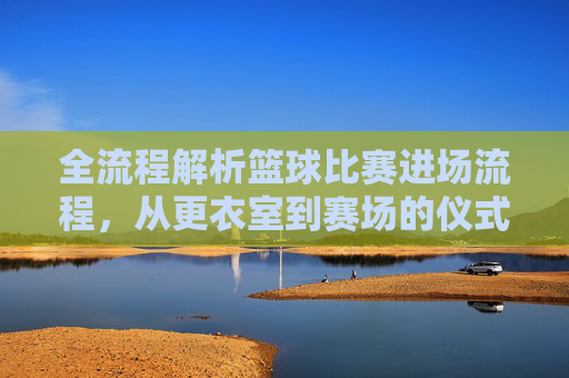 全流程解析篮球比赛进场流程,从更衣室到赛场的仪式感
